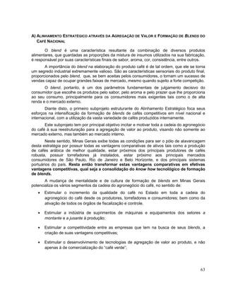A) ALINHAMENTO ESTRATÉGICO ATRAVÉS DA AGREGAÇÃO DE VALOR E FORMAÇÃO DE BLENDS DO
   CAFÉ NACIONAL

       O blend é uma característica resultante da combinação de diversos produtos
alimentares, que guardadas as proporções da mistura de insumos utilizados na sua fabricação,
é responsável por suas características finais de sabor, aroma, cor, consistência, entre outros.
       A importância do blend na elaboração do produto café é de tal ordem, que ele se torna
um segredo industrial extremamente valioso. São as características sensoriais do produto final,
proporcionados pelo blend, que, se bem aceitas pelos consumidores, o tornam um sucesso de
vendas capaz de ocupar grandes faixas de mercado, mesmo quando sujeito a forte competição.
       O blend, portanto, é um dos parâmetros fundamentais de julgamento decisivo do
consumidor que escolhe os produtos pelo sabor, pelo aroma e pelo prazer que lhe proporciona
ao seu consumo, principalmente para os consumidores mais exigentes tais como o de alta
renda e o mercado externo.
       Diante disto, o primeiro subprojeto estruturante do Alinhamento Estratégico foca seus
esforços na intensificação da formação de blends de cafés competitivos em nível nacional e
internacional, com a utilização da vasta variedade de cafés produzidos internamente.
       Este subprojeto tem por principal objetivo incitar e motivar toda a cadeia do agronegócio
do café à sua reestruturação para a agregação de valor ao produto, visando não somente ao
mercado externo, mas também ao mercado interno.
       Neste sentido, Minas Gerais exibe todas as condições para ser o pólo de alavancagem
desta estratégia por possuir todas as vantagens comparativas de ativos tais como a produção
de cafés arábica de melhor qualidade, estar próximos dos principais produtores de cafés
robusta, possuir torrefadores já instalados, estar próximo aos principais mercados
consumidores de São Paulo, Rio de Janeiro e Belo Horizonte, e dos principais sistemas
portuários do país. Resta então transformar estas vantagens comparativas em efetivas
vantagens competitivas, qual seja a consolidação do know how tecnológico de formação
de blends.
       A mudança de mentalidade e de cultura de formação de blends em Minas Gerais
potencializa os vários segmentos da cadeia do agronegócio do café, no sentido de:
       Estimular o incremento da qualidade do café no Estado em toda a cadeia do
       agronegócio do café desde os produtores, torrefadores e consumidores; bem como da
       ativação de todos os órgãos de fiscalização e controle.

       Estimular a indústria de suprimentos de máquinas e equipamentos dos setores a
       montante e a jusante à produção;

       Estimular a competitividade entre as empresas que tem na busca de seus blends, a
       criação de suas vantagens competitivas;

       Estimular o desenvolvimento de tecnologias de agregação de valor ao produto, e não
       apenas à de comercialização do “café verde”;




                                                                                             63
 