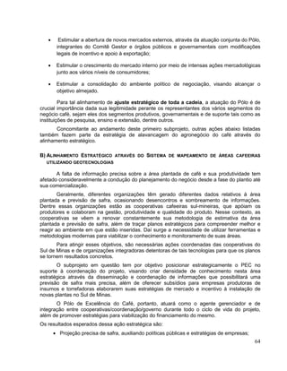 Estimular a abertura de novos mercados externos, através da atuação conjunta do Pólo,
       integrantes do Comitê Gestor e órgãos públicos e governamentais com modificações
       legais de incentivo e apoio à exportação;

       Estimular o crescimento do mercado interno por meio de intensas ações mercadológicas
       junto aos vários níveis de consumidores;

       Estimular a consolidação do ambiente político de negociação, visando alcançar o
       objetivo almejado.

         Para tal alinhamento de ajuste estratégico de toda a cadeia, a atuação do Pólo é de
crucial importância dada sua legitimidade perante os representantes dos vários segmentos do
negócio café, sejam eles dos segmentos produtivos, governamentais e de suporte tais como as
instituições de pesquisa, ensino e extensão, dentre outros.
       Concomitante ao andamento deste primeiro subprojeto, outras ações abaixo listadas
também fazem parte da estratégia de alavancagem do agronegócio do café através do
alinhamento estratégico.

B) ALINHAMENTO ESTRATÉGICO ATRAVÉS DO SISTEMA DE MAPEAMENTO DE ÁREAS CAFEEIRAS
  UTILIZANDO GEOTECNOLOGIAS

       A falta de informação precisa sobre a área plantada de café e sua produtividade tem
afetado consideravelmente a condução do planejamento do negócio desde a fase do plantio até
sua comercialização.
        Geralmente, diferentes organizações têm gerado diferentes dados relativos à área
plantada e previsão de safra, ocasionando desencontros e sombreamento de informações.
Dentre essas organizações estão as cooperativas cafeeiras sul-mineiras, que apóiam os
produtores e colaboram na gestão, produtividade e qualidade do produto. Nesse contexto, as
cooperativas se vêem a renovar constantemente sua metodologia de estimativa da área
plantada e previsão de safra, além de traçar planos estratégicos para compreender melhor e
reagir ao ambiente em que estão inseridas. Daí surge a necessidade de utilizar ferramentas e
metodologias modernas para viabilizar o conhecimento e monitoramento de suas áreas.
       Para atingir esses objetivos, são necessárias ações coordenadas das cooperativas do
Sul de Minas e de organizações integradoras detentoras de tais tecnologias para que os planos
se tornem resultados concretos.
       O subprojeto em questão tem por objetivo posicionar estrategicamente o PEC no
suporte à coordenação do projeto, visando criar densidade de conhecimento nesta área
estratégica através da disseminação e coordenação de informações que possibilitará uma
previsão de safra mais precisa, além de oferecer subsídios para empresas produtoras de
insumos e torrefadoras elaborarem suas estratégias de mercado e incentivo à instalação de
novas plantas no Sul de Minas.
       O Pólo de Excelência do Café, portanto, atuará como o agente gerenciador e de
integração entre cooperativas/coordenação/governo durante todo o ciclo de vida do projeto,
além de promover estratégias para viabilização do financiamento do mesmo.
Os resultados esperados dessa ação estratégica são:
        Projeção precisa de safra, auxiliando políticas públicas e estratégias de empresas;
                                                                                              64
 