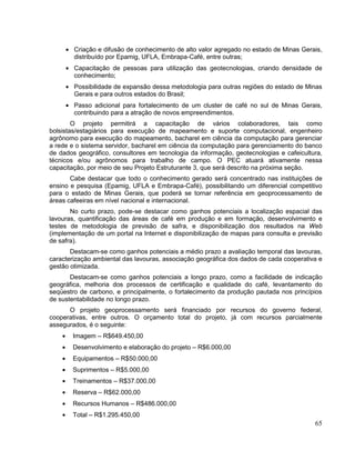 Criação e difusão de conhecimento de alto valor agregado no estado de Minas Gerais,
        distribuído por Epamig, UFLA, Embrapa-Café, entre outras;
        Capacitação de pessoas para utilização das geotecnologias, criando densidade de
        conhecimento;
        Possibilidade de expansão dessa metodologia para outras regiões do estado de Minas
        Gerais e para outros estados do Brasil;
        Passo adicional para fortalecimento de um cluster de café no sul de Minas Gerais,
        contribuindo para a atração de novos empreendimentos.
        O projeto permitirá a capacitação de vários colaboradores, tais como
bolsistas/estagiários para execução de mapeamento e suporte computacional, engenheiro
agrônomo para execução do mapeamento, bacharel em ciência da computação para gerenciar
a rede e o sistema servidor, bacharel em ciência da computação para gerenciamento do banco
de dados geográfico, consultores em tecnologia da informação, geotecnologias e cafeicultura,
técnicos e/ou agrônomos para trabalho de campo. O PEC atuará ativamente nessa
capacitação, por meio de seu Projeto Estruturante 3, que será descrito na próxima seção.
       Cabe destacar que todo o conhecimento gerado será concentrado nas instituições de
ensino e pesquisa (Epamig, UFLA e Embrapa-Café), possibilitando um diferencial competitivo
para o estado de Minas Gerais, que poderá se tornar referência em geoprocessamento de
áreas cafeeiras em nível nacional e internacional.
       No curto prazo, pode-se destacar como ganhos potenciais a localização espacial das
lavouras, quantificação das áreas de café em produção e em formação, desenvolvimento e
testes de metodologia de previsão de safra, e disponibilização dos resultados na Web
(implementação de um portal na Internet e disponibilização de mapas para consulta e previsão
de safra).
       Destacam-se como ganhos potenciais a médio prazo a avaliação temporal das lavouras,
caracterização ambiental das lavouras, associação geográfica dos dados de cada cooperativa e
gestão otimizada.
       Destacam-se como ganhos potenciais a longo prazo, como a facilidade de indicação
geográfica, melhoria dos processos de certificação e qualidade do café, levantamento do
seqüestro de carbono, e principalmente, o fortalecimento da produção pautada nos princípios
de sustentabilidade no longo prazo.
      O projeto geoprocessamento será financiado por recursos do governo federal,
cooperativas, entre outros. O orçamento total do projeto, já com recursos parcialmente
assegurados, é o seguinte:
       Imagem – R$649.450,00
       Desenvolvimento e elaboração do projeto – R$6.000,00
       Equipamentos – R$50.000,00
       Suprimentos – R$5.000,00
       Treinamentos – R$37.000,00
       Reserva – R$62.000,00
       Recursos Humanos – R$486.000,00
       Total – R$1.295.450,00
                                                                                         65
 