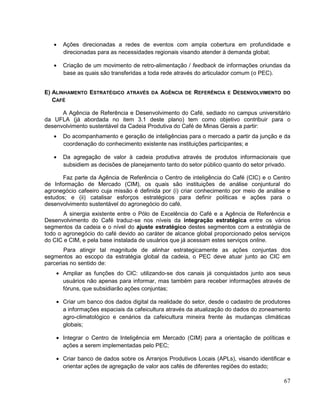 Ações direcionadas a redes de eventos com ampla cobertura em profundidade e
      direcionadas para as necessidades regionais visando atender à demanda global;

      Criação de um movimento de retro-alimentação / feedback de informações oriundas da
      base as quais são transferidas a toda rede através do articulador comum (o PEC).


E) ALINHAMENTO ESTRATÉGICO ATRAVÉS DA AGÊNCIA DE REFERÊNCIA E DESENVOLVIMENTO DO
   CAFÉ

      A Agência de Referência e Desenvolvimento do Café, sediado no campus universitário
da UFLA (já abordada no item 3.1 deste plano) tem como objetivo contribuir para o
desenvolvimento sustentável da Cadeia Produtiva do Café de Minas Gerais a partir:
      Do acompanhamento e geração de inteligências para o mercado a partir da junção e da
      coordenação do conhecimento existente nas instituições participantes; e

      Da agregação de valor à cadeia produtiva através de produtos informacionais que
      subsidiem as decisões de planejamento tanto do setor público quanto do setor privado.

      Faz parte da Agência de Referência o Centro de inteligência do Café (CIC) e o Centro
de Informação de Mercado (CIM), os quais são instituições de análise conjuntural do
agronegócio cafeeiro cuja missão é definida por (i) criar conhecimento por meio de análise e
estudos; e (ii) catalisar esforços estratégicos para definir políticas e ações para o
desenvolvimento sustentável do agronegócio do café.
       A sinergia existente entre o Pólo de Excelência do Café e a Agência de Referência e
Desenvolvimento do Café traduz-se nos níveis da integração estratégica entre os vários
segmentos da cadeia e o nível do ajuste estratégico destes segmentos com a estratégia de
todo o agronegócio do café devido ao caráter de alcance global proporcionado pelos serviços
do CIC e CIM, e pela base instalada de usuários que já acessam estes serviços online.
       Para atingir tal magnitude de alinhar estrategicamente as ações conjuntas dos
segmentos ao escopo da estratégia global da cadeia, o PEC deve atuar junto ao CIC em
parcerias no sentido de:
      Ampliar as funções do CIC: utilizando-se dos canais já conquistados junto aos seus
      usuários não apenas para informar, mas também para receber informações através de
      fóruns, que subsidiarão ações conjuntas;

      Criar um banco dos dados digital da realidade do setor, desde o cadastro de produtores
      a informações espaciais da cafeicultura através da atualização do dados do zoneamento
      agro-climatológico e cenários da cafeicultura mineira frente às mudanças climáticas
      globais;

      Integrar o Centro de Inteligência em Mercado (CIM) para a orientação de políticas e
      ações a serem implementadas pelo PEC;

      Criar banco de dados sobre os Arranjos Produtivos Locais (APLs), visando identificar e
      orientar ações de agregação de valor aos cafés de diferentes regiões do estado;

                                                                                         67
 