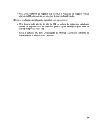 Criar uma plataforma de negócios que incentive a realização de negócios virtuais
      através do CIC, utilizando-se dos subsídios de informações ali listadas.

Dentre os resultados esperados deste subprojeto pode-se enumerar:

      Uma disseminação, através do site do CIC, da cultura do alinhamento estratégico
      através da disponibilização de chamadas para as ações estratégicas para todos os
      setores do agronegócio do café;

      Elevar o status do CIC como um agregador de informações para uma plataforma de
      interação entre os vários agentes da cadeia.




                                                                                   68
 