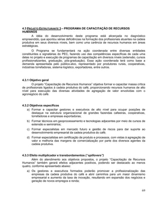 4.3 PROJETO ESTRUTURANTE 3 – PROGRAMA DE CAPACITAÇÃO DE RECURSOS
HUMANOS
       A idéia do desenvolvimento deste programa está alicerçada no diagnóstico
empreendido, que apontou sérias deficiências na formação dos profissionais atuantes na cadeia
produtiva em seus diversos níveis, bem como uma carência de recursos humanos em áreas
estratégicas.
        O Programa se fundamentará na ação coordenada entre diversas entidades
constituintes e signatárias do PEC, fazendo uso das competências específicas de cada uma
delas no projeto e execução de programas de capacitação em diversos níveis (extensão, cursos
profissionalizantes, graduação, pós-graduação). Essa ação coordenada terá como base a
demanda apresentada pelo público-alvo, representado por produtores rurais, cooperativas,
indústrias torrefadoras, sistema logístico, exportadores, entre outros.



4.3.1 Objetivo geral
       O projeto “Capacitação de Recursos Humanos” objetiva formar e capacitar massa crítica
de profissionais ligados à cadeia produtiva do café, proporcionando recursos humanos de alto
nível para execução das diversas atividades de agregação de valor envolvidas com o
agronegócio do café.


4.3.2 Objetivos específicos
    a) Formar e capacitar gestores e executivos de alto nível para ocupar posições de
       destaque na estrutura organizacional de grandes fazendas cafeeiras, cooperativas,
       torrefadoras e empresas exportadoras;
   b) Formar técnicos em geoprocessamento e tecnologias adjacentes por meio de cursos de
      extensão e seminários;
   c) Formar especialistas em mercado futuro e gestão de riscos para dar suporte ao
      desenvolvimento empresarial da cadeia produtiva do café;
   d) Formar especialistas em certificação de produto e processos, com vistas à agregação de
      valor e melhoria das margens de comercialização por parte dos diversos agentes da
      cadeia produtiva.


4.3.3 Efeito multiplicador e transbordamentos (“spillovers”)
       Além do atendimento aos objetivos propostos, o projeto “Capacitação de Recursos
Humanos” também gerará efeitos adjacentes positivos, podendo ser destacado ao menos
quatro, conforme apresentado abaixo:
   a) Os gestores e executivos formados poderão promover a profissionalização das
      empresas da cadeia produtiva do café e abrir caminhos para um maior dinamismo
      empresarial e aumento da taxa de inovação, resultando em expansão dos negócios e
      geração de novos empregos e renda;


                                                                                          69
 