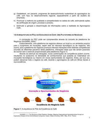 g) Estabelecer, em parceria, programas de desenvolvimento sustentável do agronegócio do
   café, com foco no desenvolvimento regional, especialmente a partir de clusters de
   empresas;
h) Promover a melhoria da qualidade e competitividade na cadeia do café, estimulando ações
   de certificação de origem, processo e produto;
i)   Estimular a geração e disseminação de informações sobre a realidade do Agronegócio
     Café.


1.6 A ARQUITETURA DO PÓLO DE EXCELÊNCIA DO CAFÉ: UMA PLATAFORMA DE NEGÓCIOS

       A concepção do PEC pode ser compreendida através do conceito de plataforma de
Negócios (SUGANO, 2005)1.
       Essencialmente, uma plataforma de negócios oferece um local ou um ambiente propício
para o surgimento de inovações, sejam elas de natureza tecnológica ou de negócios. Isto
ocorre, pois a plataforma de negócios promove intensas interações entre distintas competências
oriundas de diferentes parceiros desta plataforma, interações estas que não seriam possíveis
de ocorrer sem o estímulo proporcionado pela plataforma (Figura 1).
       Através do estímulo às interações, novas combinações de competência podem ocorrer,
resultando no acréscimo na densidade de conhecimentos que poderão se materializar em
inovações tecnológicas ou mesmo em novas oportunidades de negócios. Estas, por sua vez,
podem alavancar todo o negócio do café, levando o agronegócio do café em Minas Gerais à
sua excelência.


                                               Competência
                                                     B                      Competência
                                                                                  C

                 Competência

                      A
                                                                                                   Competência
                                            Plataforma de Negócios
                                                           Negó                                          N
                                             (Locus de integração)
                                                       integraç
                                               ∑Competências
                                                (A+B+C+...+N)

                          Inovação e Oportunidades de Negócios
                          Inovaç                      Negó




                                      Excelência do Negócio Café
                                                    Negó    Café

Figura 1: A arquitetura do Pólo de Excelência do Café

1
          SUGANO, J. Y. The Structure of Web Plataform Strategy: Mapping Organizational Interrelationships through an
Exploratory Analysis of the Internet-Based Companies. Osaka: Osaka University, 2005. 186p. (Ph.D. Thesis).
                                                                                                                        7
 