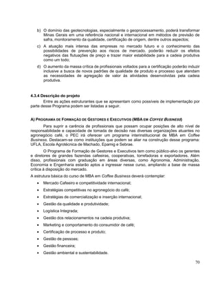 b) O domínio das geotecnologias, especialmente o geoprocessamento, poderá transformar
      Minas Gerais em uma referência nacional e internacional em métodos de previsão de
      safra, monitoramento da qualidade, certificação de origem, dentre outros aspectos;
   c) A atuação mais intensa das empresas no mercado futuro e o conhecimento das
      possibilidades de prevenção aos riscos de mercado, poderão reduzir os efeitos
      negativos das flutuações de preço e trazer maior estabilidade para a cadeia produtiva
      como um todo;
   d) O aumento da massa crítica de profissionais voltados para a certificação poderão induzir
      inclusive a busca de novos padrões de qualidade de produto e processo que atendam
      as necessidades de agregação de valor às atividades desenvolvidas pela cadeia
      produtiva.


4.3.4 Descrição do projeto
       Entre as ações estruturantes que se apresentam como possíveis de implementação por
parte desse Programa podem ser listadas a seguir.


A) PROGRAMA DE FORMAÇÃO DE GESTORES E EXECUTIVOS (MBA EM COFFEE BUSINESS)
      Para suprir a carência de profissionais que possam ocupar posições de alto nível de
responsabilidade e capacidade de tomada de decisão nas diversas organizações atuantes no
agronegócio café, o PEC irá oferecer um programa interinstitucional de MBA em Coffee
Business. Destacam-se como instituições que podem se aliar na construção desse programa:
UFLA, Escola Agrotécnica de Machado, Epamig e Sebrae.
        O Programa de Formação de Gestores e Executivos tem como público-alvo os gerentes
e diretores de grandes fazendas cafeeiras, cooperativas, torrefadoras e exportadores. Além
disso, profissionais com graduação em áreas diversas, como Agronomia, Administração,
Economia e Engenharia estarão aptos a ingressar nesse curso, ampliando a base de massa
crítica à disposição do mercado.
A estrutura básica do curso de MBA em Coffee Business deverá contemplar:
      Mercado Cafeeiro e competitividade internacional;
      Estratégias competitivas no agronegócio do café;
      Estratégias de comercialização e inserção internacional;
      Gestão da qualidade e produtividade;
      Logística Integrada;
      Gestão dos relacionamentos na cadeia produtiva;
      Marketing e comportamento do consumidor de café;
      Certificação de processo e produto;
      Gestão de pessoas;
      Gestão financeira;
      Gestão ambiental e sustentabilidade.

                                                                                           70
 
