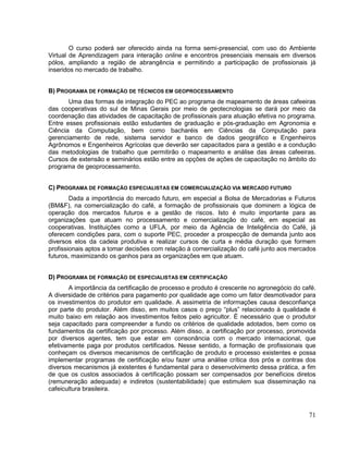 O curso poderá ser oferecido ainda na forma semi-presencial, com uso do Ambiente
Virtual de Aprendizagem para interação online e encontros presenciais mensais em diversos
pólos, ampliando a região de abrangência e permitindo a participação de profissionais já
inseridos no mercado de trabalho.


B) PROGRAMA DE FORMAÇÃO DE TÉCNICOS EM GEOPROCESSAMENTO
       Uma das formas de integração do PEC ao programa de mapeamento de áreas cafeeiras
das cooperativas do sul de Minas Gerais por meio de geotecnologias se dará por meio da
coordenação das atividades de capacitação de profissionais para atuação efetiva no programa.
Entre esses profissionais estão estudantes de graduação e pós-graduação em Agronomia e
Ciência da Computação, bem como bacharéis em Ciências da Computação para
gerenciamento de rede, sistema servidor e banco de dados geográfico e Engenheiros
Agrônomos e Engenheiros Agrícolas que deverão ser capacitados para a gestão e a condução
das metodologias de trabalho que permitirão o mapeamento e análise das áreas cafeeiras.
Cursos de extensão e seminários estão entre as opções de ações de capacitação no âmbito do
programa de geoprocessamento.


C) PROGRAMA DE FORMAÇÃO ESPECIALISTAS EM COMERCIALIZAÇÃO VIA MERCADO FUTURO
        Dada a importância do mercado futuro, em especial a Bolsa de Mercadorias e Futuros
(BM&F), na comercialização do café, a formação de profissionais que dominem a lógica de
operação dos mercados futuros e a gestão de riscos. Isto é muito importante para as
organizações que atuam no processamento e comercialização do café, em especial as
cooperativas. Instituições como a UFLA, por meio da Agência de Inteligência do Café, já
oferecem condições para, com o suporte PEC, proceder a prospecção de demanda junto aos
diversos elos da cadeia produtiva e realizar cursos de curta e média duração que formem
profissionais aptos a tomar decisões com relação à comercialização do café junto aos mercados
futuros, maximizando os ganhos para as organizações em que atuam.


D) PROGRAMA DE FORMAÇÃO DE ESPECIALISTAS EM CERTIFICAÇÃO
       A importância da certificação de processo e produto é crescente no agronegócio do café.
A diversidade de critérios para pagamento por qualidade age como um fator desmotivador para
os investimentos do produtor em qualidade. A assimetria de informações causa desconfiança
por parte do produtor. Além disso, em muitos casos o preço “plus” relacionado à qualidade é
muito baixo em relação aos investimentos feitos pelo agricultor. É necessário que o produtor
seja capacitado para compreender a fundo os critérios de qualidade adotados, bem como os
fundamentos da certificação por processo. Além disso, a certificação por processo, promovida
por diversos agentes, tem que estar em consonância com o mercado internacional, que
efetivamente paga por produtos certificados. Nesse sentido, a formação de profissionais que
conheçam os diversos mecanismos de certificação de produto e processo existentes e possa
implementar programas de certificação e/ou fazer uma análise crítica dos prós e contras dos
diversos mecanismos já existentes é fundamental para o desenvolvimento dessa prática, a fim
de que os custos associados à certificação possam ser compensados por benefícios diretos
(remuneração adequada) e indiretos (sustentabilidade) que estimulem sua disseminação na
cafeicultura brasileira.



                                                                                           71
 