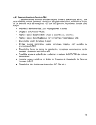 4.4.1 Desenvolvimento do Portal do PEC
       O desenvolvimento do Portal terá como objetivo facilitar a comunicação do PEC com
seus diferentes públicos, permitindo a divulgação de ações desenvolvidas, bem como a criação
de um ambiente virtual de interação do PEC com seus parceiros. O portal terá também como
função:
       Implantação do modelo Web 2.0 de integração entre os atores;
       Criação de comunidades virtuais;
       Facilitar o acesso às comunidades virtuais já existentes (ex.: peabirus);
       Facilitar o acesso às instituições que oferecem serviços relacionados ao café;
       Disponibilizar boletim de notícias do setor;
       Divulgar eventos (seminários, cursos, workshops, missões, etc.) apoiados ou
       promovidos pelo PEC;
       Disponibilizar banco de dados de palestrantes, consultores, pesquisadores, dentre
       outros de interesse do agronegócio café;
       Possibilitar acesso a avaliação dos resultados (no contexto do SIAR/PEC) dos projetos
       estruturantes;
       Hospedar cursos à distância no âmbito do Programa de Capacitação de Recursos
       Humanos do PEC;
       Disponibilizar links de interesse do setor (ex.: CIC, CIM, etc.);




                                                                                         75
 