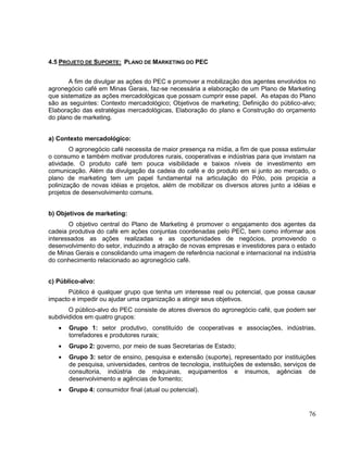 4.5 PROJETO DE SUPORTE: PLANO DE MARKETING DO PEC


       A fim de divulgar as ações do PEC e promover a mobilização dos agentes envolvidos no
agronegócio café em Minas Gerais, faz-se necessária a elaboração de um Plano de Marketing
que sistematize as ações mercadológicas que possam cumprir esse papel. As etapas do Plano
são as seguintes: Contexto mercadológico; Objetivos de marketing; Definição do público-alvo;
Elaboração das estratégias mercadológicas, Elaboração do plano e Construção do orçamento
do plano de marketing.


a) Contexto mercadológico:
        O agronegócio café necessita de maior presença na mídia, a fim de que possa estimular
o consumo e também motivar produtores rurais, cooperativas e indústrias para que invistam na
atividade. O produto café tem pouca visibilidade e baixos níveis de investimento em
comunicação. Além da divulgação da cadeia do café e do produto em si junto ao mercado, o
plano de marketing tem um papel fundamental na articulação do Pólo, pois propicia a
polinização de novas idéias e projetos, além de mobilizar os diversos atores junto a idéias e
projetos de desenvolvimento comuns.


b) Objetivos de marketing:
       O objetivo central do Plano de Marketing é promover o engajamento dos agentes da
cadeia produtiva do café em ações conjuntas coordenadas pelo PEC, bem como informar aos
interessados as ações realizadas e as oportunidades de negócios, promovendo o
desenvolvimento do setor, induzindo a atração de novas empresas e investidores para o estado
de Minas Gerais e consolidando uma imagem de referência nacional e internacional na indústria
do conhecimento relacionado ao agronegócio café.


c) Público-alvo:
      Público é qualquer grupo que tenha um interesse real ou potencial, que possa causar
impacto e impedir ou ajudar uma organização a atingir seus objetivos.
       O público-alvo do PEC consiste de atores diversos do agronegócio café, que podem ser
subdivididos em quatro grupos:
       Grupo 1: setor produtivo, constituído de cooperativas e associações, indústrias,
       torrefadores e produtores rurais;
       Grupo 2: governo, por meio de suas Secretarias de Estado;
       Grupo 3: setor de ensino, pesquisa e extensão (suporte), representado por instituições
       de pesquisa, universidades, centros de tecnologia, instituições de extensão, serviços de
       consultoria, indústria de máquinas, equipamentos e insumos, agências de
       desenvolvimento e agências de fomento;
       Grupo 4: consumidor final (atual ou potencial).


                                                                                            76
 