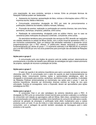 uma organização, de seus produtos, serviços e marcas. Entre as principais técnicas de
Relações Públicas podem ser destacadas:
      Assessoria de imprensa: apresentação de fatos, notícias e informações sobre o PEC na
   imprensa escrita, falada e televisiva;
      Comunicação corporativa: divulgação do PEC por meio de pronunciamentos e
   publicações (relatórios de trabalho, boletins mensais, folhetos);
      Promoção de eventos: realização ou participação em eventos diversos, tais como feiras,
   seminários, workshops, simpósios, palestras, entre outros;
      Realização de endomarketing: divulgação junto ao público interno, que no caso se
   caracteriza pelas instituições de pesquisa e extensão, consultorias, entre outras.
       Os seminários temáticos para comunicação dos serviços do PEC deverão ser realizados
em cidades referência no estado de Minas Gerais, com o intuito inicial de apresentar o PEC, e,
em momentos subseqüentes, fazer um balanço das atividades realizadas e apresentar novos
programas/serviços que o PEC oferece. O público-alvo desses seminários é constituído
fundamentalmente por atores do grupo 1. O orçamento estimado é de R$8.000,00 no primeiro
ano e de R$15.000,00 por ano nos anos posteriores para promoção das atividades de Relações
Públicas.


Ações para o grupo 2
        A comunicação junto aos órgãos de governo será de caráter pontual, relacionando-se
prioritariamente a reuniões de trabalho para definição de estratégias de ação e desenvolvimento
de projetos, captação de recursos e prestação de contas.


Ações para o grupo 3
        O setor de suporte é de extrema importância pois será o provedor de diversos serviços
oferecidos pelo PEC. A comunicação com o setor de suporte se dará fundamentalmente via
marketing direto, comunicando eventos, ações e oportunidades estratégicas, além da
divulgação e convocação para eventos, workshops, seminários e ciclo de palestras. A atividade
de Relações Públicas (endomarketing) já mencionada nas ações para o grupo 1, será de
extrema importância, devendo ser promovidos diversos eventos ao longo do ano para
articulação. Eventos já consagrados, como a Expocafé, devem ser aproveitados para ações
estratégicas do PEC.

Ações para o grupo 4
       O consumidor final é um ator estratégico de extrema relevância para o PEC. A
divulgação do PEC junto ao consumidor mineiro servirá para aumentar a atenção e a confiança
do consumidor com relação ao agronegócio café em Minas. Além disso, campanhas e eventos
de conscientização com relação à questões como benefícios do consumo de café para a saúde,
potencial de geração de empregos e certificação terão efeito multiplicativo para a cadeia
produtiva como um todo. O uso da mídia é o mais indicado para ações de marketing junto ao
consumidor, com a vantagem de permitir também veiculação de mensagens para o setor
produtivo e de suporte.



                                                                                            78
 