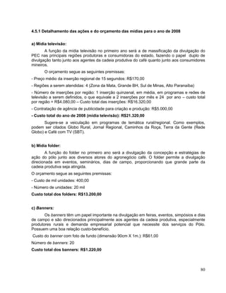 4.5.1 Detalhamento das ações e do orçamento das mídias para o ano de 2008


a) Mídia televisão:
       A função da mídia televisão no primeiro ano será a de massificação da divulgação do
PEC nas principais regiões produtoras e consumidoras do estado, fazendo o papel duplo de
divulgação tanto junto aos agentes da cadeia produtiva do café quanto junto aos consumidores
mineiros.
       O orçamento segue as seguintes premissas:
- Preço médio da inserção regional de 15 segundos: R$170,00
- Regiões a serem atendidas: 4 (Zona da Mata, Grande BH, Sul de Minas, Alto Paranaíba)
- Número de inserções por região: 1 inserção quinzenal, em média, em programas e redes de
televisão a serem definidos, o que equivale a 2 inserções por mês e 24 por ano – custo total
por região = R$4.080,00 – Custo total das inserções: R$16.320,00
- Contratação de agência de publicidade para criação e produção: R$5.000,00
- Custo total do ano de 2008 (mídia televisão): R$21.320,00
       Sugere-se a veiculação em programas de temática rural/regional. Como exemplos,
podem ser citados Globo Rural, Jornal Regional, Caminhos da Roça, Terra da Gente (Rede
Globo) e Café com TV (SBT).


b) Mídia folder:
       A função do folder no primeiro ano será a divulgação da concepção e estratégias de
ação do pólo junto aos diversos atores do agronegócio café. O folder permite a divulgação
direcionada em eventos, seminários, dias de campo, proporcionando que grande parte da
cadeia produtiva seja atingida.
O orçamento segue as seguintes premissas:
- Custo de mil unidades: 400,00
- Número de unidades: 20 mil
Custo total dos folders: R$13.200,00


c) Banners:
       Os banners têm um papel importante na divulgação em feiras, eventos, simpósios e dias
de campo e são direcionados principalmente aos agentes da cadeia produtiva, especialmente
produtores rurais e demanda empresarial potencial que necessite dos serviços do Pólo.
Possuem uma boa relação custo-benefício.
Custo do banner com foto de fundo (dimensão 90cm X 1m.): R$61,00
Número de banners: 20
Custo total dos banners: R$1.220,00



                                                                                         80
 
