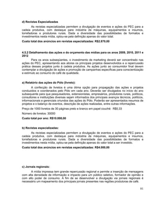 d) Revistas Especializadas
        As revistas especializadas permitem a divulgação de eventos e ações do PEC para a
cadeia produtiva, com destaque para indústria de máquinas, equipamentos e insumos,
torrefadoras e produtores rurais. Dada a diversidade das possibilidades de formatos e
investimentos nesta mídia, optou-se pela definição apenas do valor total.
Custo total dos anúncios em revistas especializadas: R$2.870,00


4.5.2 Detalhamento das ações e do orçamento das mídias para os anos 2009, 2010, 2011 e
2012
       Para os anos subseqüentes, o investimento de marketing deverá ser concentrado nas
ações do PEC, apresentando aos atores os principais projetos desenvolvidos e a repercussão
prática desses projetos junto à cadeia produtiva. As ações junto ao consumidor final devem
contemplar a divulgação de ações e promoção de campanhas específicas para conscientização
e estímulo ao consumo do café de qualidade.


a) Relatório das ações do Pólo (livreto):
       A confecção de livretos é uma ótima opção para propagação das ações e projetos
conduzidos e coordenados pelo Pólo em cada ano. Deverão ser divulgados no início do ano
subsequente para que pesquisadores, extensionistas, empresários, produtores rurais, políticos,
consultores e instituições diversas sejam informados dos principais avanços técnicos, políticos,
informacionais e gerenciais oriundos das ações do Pólo. Poderão ser apresentados resumos de
projetos e o balanço de eventos, descrição de ações realizadas, entre outras informações.
Preço de 1000 livretos de 30 páginas preto e branco em papel couché: R$0,33
Número de livretos: 30000
Custo total por ano: R$10.000,00


b) Revistas especializadas:
        As revistas especializadas permitem a divulgação de eventos e ações do PEC para a
cadeia produtiva, com destaque para indústria de máquinas, equipamentos e insumos,
torrefadoras e produtores rurais. Dada a diversidade das possibilidades de formatos e
investimentos nesta mídia, optou-se pela definição apenas do valor total a ser investido.
Custo total dos anúncios em revistas especializadas: R$4.000,00




c) Jornais regionais:
       A mídia impressa tem grande repercussão regional e permite a inserção de mensagens
com alta densidade de informação e impacto para um público seletivo, formador de opinião e
com alto poder de consumo. A fim de se desenvolver a divulgação via jornais regionais é
necessário um mapeamento dos principais jornais presentes nas regiões produtoras de café.

                                                                                             81
 