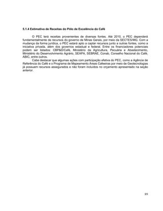5.1.4 Estimativa de Receitas do Pólo de Excelência do Café

         O PEC terá receitas provenientes de diversas fontes. Até 2010, o PEC dependerá
fundamentalmente de recursos do governo de Minas Gerais, por meio da SECTES/MG. Com a
mudança da forma jurídica, o PEC estará apto a captar recursos junto a outras fontes, como a
iniciativa privada, além dos governos estadual e federal. Entre os financiadores potenciais
podem ser listados: CBP&D/Café, Ministério da Agricultura, Pecuária e Abastecimento,
Ministério do Desenvolvimento Agrário, SEAPA, SEBRAE, Conab, Conselho Nacional do Café,
ABIC, entre outros.
         Cabe destacar que algumas ações com participação efetiva do PEC, como a Agência de
Referência do Café e o Programa de Mapeamento Áreas Cafeeiras por meio de Geotecnologias
já possuem recursos assegurados e não foram incluídos no orçamento apresentado na seção
anterior.




                                                                                         89
 