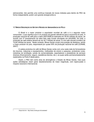 estruturantes. Isto permite uma contínua inserção de novos módulos para dentro do PEC de
forma independente, porém com grande sinergia entre si.




1.7 BREVE DESCRIÇÃO DO SETOR E REGIÃO DE ABRANGÊNCIA DO PÓLO


        O Brasil é o maior produtor e exportador mundial de café e é o segundo maior
consumidor, o que significa que é um produto de grande relevância para a economia do país. A
produção nacional de café para a safra 2007/2008 foi estimada em 45,54 milhões de sacas, de
acordo com 2º levantamento da safra feito pela Conab (divulgado em 8/5/2008). Do total, a
produção de café arábica deverá ser de 34,7 milhões de sacas, e a de café robusta (conillon) de
10,84 milhões de sacas. Neste contexto, Minas Gerais ocupa uma posição de destaque, sendo
o maior produtor do país, responsável por quase 50% da produção nacional de café (CONAB,
2007)2.
        A cadeia produtiva do café de Minas Gerais conta com uma vasta rede de fornecedores
de insumos, máquinas e equipamentos, instituições de ensino e pesquisa, produtores rurais,
indústrias de torrefação, canais de comercialização, exportadores e prestadores de serviços
diversos (financiamento, seguro, assistência técnica, etc.), os quais serão pormenorizadamente
explanados na Parte II deste plano.
      Assim, o PEC tem como área de abrangência o Estado de Minas Gerais, mas suas
ações estratégicas visam gerar desdobramentos de maior magnitude, com repercussão e
impacto nacional e internacional.




2
       Disponível em: http://www.conab.gov.br/conabweb/
                                                                                             9
 