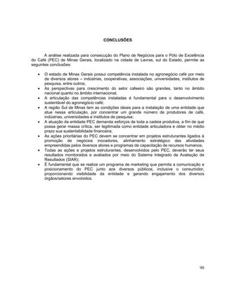 CONCLUSÕES


       A análise realizada para consecução do Plano de Negócios para o Pólo de Excelência
do Café (PEC) de Minas Gerais, localizado na cidade de Lavras, sul do Estado, permite as
seguintes conclusões:

      O estado de Minas Gerais possui competência instalada no agronegócio café por meio
      de diversos atores – indústrias, cooperativas, associações, universidades, institutos de
      pesquisa, entre outros;
      As perspectivas para crescimento do setor cafeeiro são grandes, tanto no âmbito
      nacional quanto no âmbito internacional;
      A articulação das competências instaladas é fundamental para o desenvolvimento
      sustentável do agronegócio café;
      A região Sul de Minas tem as condições ideais para a instalação de uma entidade que
      atue nessa articulação, por concentrar um grande número de produtores de café,
      indústrias, universidades e institutos de pesquisa;
      A atuação da entidade PEC demanda esforços de toda a cadeia produtiva, a fim de que
      possa gerar massa crítica, ser legitimada como entidade articuladora e obter no médio
      prazo sua sustentabilidade financeira;
      As ações prioritárias do PEC devem se concentrar em projetos estruturantes ligados à
      promoção de negócios inovadores, alinhamento estratégico das atividades
      empreendidas pelos diversos atores e programas de capacitação de recursos humanos;
      Todas as ações e projetos estruturantes, desenvolvidos pelo PEC, deverão ter seus
      resultados monitorados e avaliados por meio do Sistema Integrado de Avaliação de
      Resultados (SIAR);
      É fundamental que se realize um programa de marketing que permita a comunicação e
      posicionamento do PEC junto aos diversos públicos, inclusive o consumidor,
      proporcionando visibilidade da entidade e gerando engajamento dos diversos
      órgãos/setores envolvidos.




                                                                                           90
 