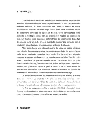 6
1 INTRODUÇÃO
O trabalho em questão visa à elaboração de um plano de negócios para
a criação de uma cafeteria em Porto Alegre.Para tanto, foi feita uma análise do
mercado brasileiro as suas tendências bem como a análise de dados
específicos da economia de Porto Alegre. Nessa parte foram estudados índices
de crescimento com foco na região sul do país, dados demográficos como
aumento da renda per capita, além da expansão do negócio de cafeterias no
país. Em detalhe, serão estudados as tendências de crescimentos desse tipo
de negócio como um todo, preço e qualidade dos serviços ofertados com o
intuito com contextualizar a empresa em seu ambiente de atuação.
Além disso, houve um extenso trabalho de coleta de dados primários
com o intuito de enriquecer o plano de negócios com dados de campo. Nessa
parte serão analisados aspectos como custo dos fornecedores, aluguéis,
pesquisa de salários e mão de obra necessária para o trabalho. Também outro
aspecto importante de qualquer negócio são os concorrentes sobre os quais
foram coletadas informações relevantes que podem ter impacto na cafeteria do
trabalho em questão e identificar pontos fortes e fracos. Além disso, foi
aplicado um questionário nos potenciais clientes da cafeteria no o intuito de
entender sua opinião sobre o consumo em cafeterias em Porto Alegre.
Os métodos empregados no presente trabalho foram a coleta e análise
de dados secundários, a coleta de dados primários através de entrevistas semi-
estruturadas com os proprietários de cafeterias, aplicação de questionários
junto aos potenciais clientes e técnicas de cliente oculto nos concorrentes.
No final da pesquisa, concluiu-se sobre a viabilidade do negócio seus
riscos e oportunidades que podem ser aproveitados dado que as condições de
custo e demanda do cenário provável para o negócio se realize.
2 PROBLEMA
 