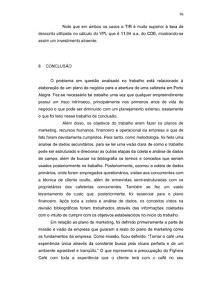96
Note que em ambos os casos a TIR é muito superior à taxa de
desconto utilizada no cálculo do VPL que é 11,04 a.a. do CDB, mostrando-se
assim um investimento atraente.
8 CONCLUSÃO
O problema em questão analisado no trabalho está relacionado à
elaboração de um plano de negócio para a abertura de uma cafeteria em Porto
Alegre. Fez-se necessário tal trabalho uma vez que qualquer empreendimento
possui um risco intrínseco, principalmente nos primeiros anos de vida do
negócio o que pode ser diminuído com um planejamento extenso, exatamente
o que foi feito nesse trabalho de conclusão.
Além disso, os objetivos do trabalho eram fazer os planos de
marketing, recursos humanos, financeiro e operacional da empresa e que de
fato foram devidamente cumpridos. Para tanto, como metodologia, foi feito uma
análise de dados secundários, para se ter uma visão clara de como o trabalho
pode ser estruturado e direcionar as outras etapas da coleta e análise de dados
de campo, além de buscar na bibliografia os termos e conceitos que seriam
usados posteriormente no trabalho. Posteriormente, ocorreu a coleta de dados
primários, onde foram empregados questionários, visitas aos concorrentes com
a técnica de cliente oculto, além de entrevistas semi-estruturadas com os
proprietários das cafeterias concorrentes. Também se fez um vasto
levantamento de custo que, posteriormente, foi essencial para o plano
financeiro. Após toda a coleta e análise de dados, os conceitos vistos na
revisão bibliográficas foram trabalhados através das informações coletadas
com o intuito de cumprir com os objetivos estabelecidos no início do trabalho.
Em relação ao plano de marketing, foi definido primeiramente a parte de
missão e visão da empresa que guiaram o resto do plano de marketing como
os fundamentos da empresa. Como missão, ficou definido: “Tornar o café uma
experiência única através da constante busca pela xícara perfeita e de um
ambiente agradável e tranqüilo.” O que representa a preocupação do Fighera
Café com toda a experiência que o cliente terá com o café no seu
 
