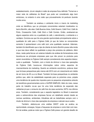 97
estabelecimento. Já em relação à visão da empresa ficou definido “Tornar-se a
maior rede de cafeterias do Brasil” que pode ser considerado algo bem
ambicioso, no entanto é uma visão que provavelmente irá perdurar durante
muitos anos.
Também se analisou o ambiente micro e macro de marketing
onde se identificou que os principais concorrentes estariam localizados no
bairro Bomfim, são eles: Café Buenos Aires, Café Gioanni, Café Friori, Café do
Porto, Croassonho Café, Café Divã e Café Correto. Então, analisaram-se
alguns aspectos entre os a qualidade do café, o atendimento, o ambiente e o
cardápio. Concluiu-se que há uma grande oportunidade principalmente sobre a
qualidade do café para o Fighera Café, já que de todos os concorrentes
somente 2 apresentaram uma café com uma qualidade razoável. Ademais,
também foi identificado que o tipo de cliente do bairro Bomfim possui alta renda
e que isso deve refletir na qualidade e preço dos produtos da cafeteria. Além
disso, nesta parte fez-se um extenso trabalho de análise de fornecedores onde
levantou-se as principais empresas para que irão prover os produtos para
serem revendidos no Fighera Café sempre considerando dois aspectos básico:
custo e qualidade. Também, com o intuito de diminuir o risco das operações
do Fighera Café, buscou-se informações sobre vários aspectos do
macroembiente de marketing. Quanto ao ambiente econômico, pode-se dizer
que há boas perspectivas pelo menos até 2015 com um crescimento em média
de em torno de 6% a.a no Brasil. Também há boas perspectivas no ambiente
político que, além da estabilidade esperada para os próximos anos, projeta
uma tendência de queda dos impostos para os pequenos empresários através
de benefícios governamentais como o SUPER SIMPLES. Além do mais, nessa
parte do trabalho viu-se que há uma forte tendência de expansão das
cafeterias já que o consumo de café fora de casa aumentou 307% nos últimos
anos. Também, considerando que o aspecto legislativo no Brasil é essencial
para a sobrevivência das empresas fez-se um detalhado estudo desde as
normas sanitárias, ambientais, tributárias até as trabalhistas sempre com o
intuito de diminuir o risco das operações da empresa e calcular seus custos.
Também, elaborou-se uma análise SWOT onde se avaliou as
oportunidade, ameaças, forças e fraquezas da empresa e como lidar com isso.
Em tal análise, pode-se notar que o Fighera Café possui um grande desafio de
 