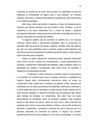 98
conquistar os clientes de um bairro que já possui um significativo número de
cafeterias já consolidadas há alguns anos e que possuem um variados
cardápio. Para tanto, o Fighera Café aposta na qualidade do café, atendimento
e um ambiente agradável.
Além disso, definiu-se também o objetivos e metas de marketing para a
empresa que ficaram alinhados com sua missão e visão. Também, o mix de
marketing (4 Ps) foram elaborados com o intuito de atingir o objetivos
previamente elaborados. Nessa parte foram definidas a estratégia de preço, de
produto, distribuição e promoção da cafeteria.
O segundo objetivo que foi cumprido no trabalho foi o de recursos
humanos. Nessa parte o treinamento necessário para os funcionário foi
abordado além da estrutura de cargos e salários. Também, além dos salários
que são um custo significativo para a empresa, existe a parte tributária e de
benefícios que foram abordadas em detalhes permitindo saber o custo exato de
cada funcionário para a empresa.
Quanto ao plano operacional, analisou-se vários aspectos pertinentes
sobre como irá ser o horário de funcionamento, a parte administrativa da
empresa, o atendimento, elaboração das refeições, cafés e bebidas, layout e a
localização da cafeteria, considerando cada parte como um processo e
delegando os responsáveis por eles.
Finalmente, o plano financeiro consolidou todos os outros planos
e os traduziu em números para que se pudesse mensurar a viabilidade do
negócio. Nessa parte, primeiramente levantou-se todos os custos de
investimento inicial, custos fixos e variáveis da cafeteria. Então, baseado nas
entrevistas com os outros proprietários de cafeterias, estimou-se a demanda e
o ticket médio para que se calculasse a receita mensal. Então, elaborou-se os
mais diversos relatórios e métricas financeiras que normalmente são usados
para tomada de decisões de investimento. São eles: fluxo de caixa,
demostrativos de resultados, ponto de equilíbrio, payback, valor presente
líquido e taxa interna de retorno. Além do mais, todo o plano financeiro foi
projetado para 5 anos e, para cada relatório e métrica, usou-se três cenários de
demanda: o pessimista, o provável e o otimista. Em suma, notou-se que se a
previsão pessimista de demanda se realizar, o negócio fica inviável,
apresentando fluxos de caixa negativos nos 5 anos de operações, no entanto
 