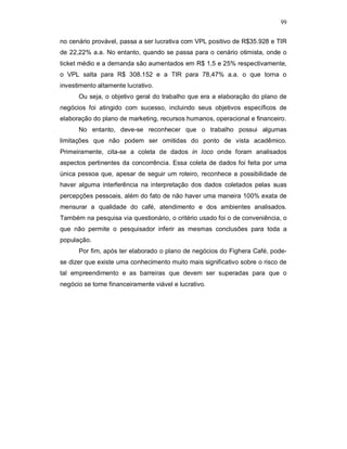 99
no cenário provável, passa a ser lucrativa com VPL positivo de R$35.928 e TIR
de 22,22% a.a. No entanto, quando se passa para o cenário otimista, onde o
ticket médio e a demanda são aumentados em R$ 1,5 e 25% respectivamente,
o VPL salta para R$ 308.152 e a TIR para 78,47% a.a. o que torna o
investimento altamente lucrativo.
Ou seja, o objetivo geral do trabalho que era a elaboração do plano de
negócios foi atingido com sucesso, incluindo seus objetivos específicos de
elaboração do plano de marketing, recursos humanos, operacional e financeiro.
No entanto, deve-se reconhecer que o trabalho possui algumas
limitações que não podem ser omitidas do ponto de vista acadêmico.
Primeiramente, cita-se a coleta de dados in loco onde foram analisados
aspectos pertinentes da concorrência. Essa coleta de dados foi feita por uma
única pessoa que, apesar de seguir um roteiro, reconhece a possibilidade de
haver alguma interferência na interpretação dos dados coletados pelas suas
percepções pessoais, além do fato de não haver uma maneira 100% exata de
mensurar a qualidade do café, atendimento e dos ambientes analisados.
Também na pesquisa via questionário, o critério usado foi o de conveniência, o
que não permite o pesquisador inferir as mesmas conclusões para toda a
população.
Por fim, após ter elaborado o plano de negócios do Fighera Café, pode-
se dizer que existe uma conhecimento muito mais significativo sobre o risco de
tal empreendimento e as barreiras que devem ser superadas para que o
negócio se torne financeiramente viável e lucrativo.
 