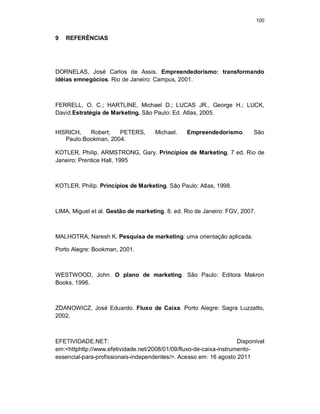 100
9 REFERÊNCIAS
DORNELAS, José Carlos de Assis. Empreendedorismo: transformando
idéias emnegócios. Rio de Janeiro: Campus, 2001.
FERRELL, O. C.; HARTLINE, Michael D.; LUCAS JR., George H.; LUCK,
David.Estratégia de Marketing. São Paulo: Ed. Atlas, 2005.
HISRICH, Robert; PETERS, Michael. Empreendedorismo. São
Paulo:Bookman, 2004.
KOTLER, Philip, ARMSTRONG, Gary. Princípios de Marketing. 7 ed. Rio de
Janeiro: Prentice Hall, 1995
KOTLER, Philip. Princípios de Marketing. São Paulo: Atlas, 1998.
LIMA, Miguel et al. Gestão de marketing. 8. ed. Rio de Janeiro: FGV, 2007.
MALHOTRA, Naresh K. Pesquisa de marketing: uma orientação aplicada.
Porto Alegre: Bookman, 2001.
WESTWOOD, John. O plano de marketing. São Paulo: Editora Makron
Books, 1996.
ZDANOWICZ, José Eduardo. Fluxo de Caixa. Porto Alegre: Sagra Luzzatto,
2002.
EFETIVIDADE.NET: Disponível
em:<httphttp://www.efetividade.net/2008/01/09/fluxo-de-caixa-instrumento-
essencial-para-profissionais-independentes/>. Acesso em: 16 agosto 2011
 