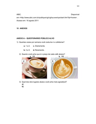 101
ABIC. Disponível
em:<http://www.abic.com.br/publique/cgi/cgilua.exe/sys/start.htm?tpl=home>.
Acesso em: 16 agosto 2011
10 ANEXOS
ANEXO A – QUESTIONÁRIO PÚBLICO ALVO
1) Quantas vezes por semana você costuma ir a cafeterias?
a. 1 a 2. c. Diariamente.
b. 3 a 5. d. Raramente .
2) Quanto você acha que é o preço de cada café abaixo?
a. R$ ........ b. R$ ........
3) Qual dos dois lugares abaixo você acha mais agradável?
a)
b)
a) b)
 