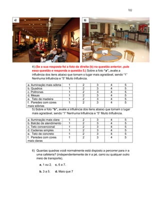 102
4) (Se a sua resposta foi a foto da direita (b) na questão anterior, pule
essa questão e responda a questão 5.) Sobre a foto “a”, avalie a
influência dos itens abaixo que tornam o lugar mais agradável, sendo “1”
Nenhuma Influência e “5” Muito Influência.
a. Iluminação mais sóbria 1 2 3 4 5
b. Quadros 1 2 3 4 5
c. Poltronas 1 2 3 4 5
d. Mesas 1 2 3 4 5
e. Teto de madeira 1 2 3 4 5
f. Paredes com cores
mais sóbrias
1 2 3 4 5
5) Sobre a foto “b”, avalie a influência dos itens abaixo que tornam o lugar
mais agradável, sendo “1” Nenhuma Influência e “5” Muito Influência.
a. Iluminação mais clara 1 2 3 4 5
b. Balcão de atendimento 1 2 3 4 5
c. Teto convencional 1 2 3 4 5
d. Cadeiras simples 1 2 3 4 5
e. Teto de concreto 1 2 3 4 5
f. Peredes com cores
mais claras
1 2 3 4 5
6) Quantas quadras você normalmente está disposto a percorrer para ir a
uma cafeteria? (independentemente de ir a pé, carro ou qualquer outro
meio de transporte).
a. 1 ou 2. c. 6 a 7.
b. 3 a 5. d. Mais que 7
a) b)
 