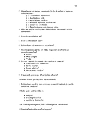 104
2) Classifique em ordem de importância (de 1 a 6) os fatores que uma
cafeteria possui:
( ) - Qualidade do atendimento.
( ) - Qualidade do café.
( ) - Variedade do cardápio.
( ) - Ambiente agradável e confortável.
( ) - Decoração sofisticada.
( ) - Estar localizada perto de onde estou.
3) Além dos itens acima, o que você classificaria como essencial uma
cafeteria ter?
4) O publico aprecia latte art?
5) Seus baristas sabem fazer?
6) Existe algum treinamento com os baristas?
7) Quantas pessoas por dia em média frequentam a cafeteria nas
seguintes estações?
a. Inverno:
b. Meia-Estação:
c. Verão:
8) O que a cafeteria faz quando cai o movimento no verão?
a. Abre menos dias na semana?
b. Reduz horário?
c. Férias coletivas?
d. O que faz no cardápio?
9) O que você considera o diferencial da cafeteria?
10)Qual o público que frequenta a sua cafeteria?
11)Existe algum convênio com empresas ou escritórios (café da manhã,
reunião de negócios)?
12)Sabe qual o salário médio de:
a. Garçom:
b. Barista profissional:
c. Assistente de cozinha:
13)É usado alguma agência para a contratação de funcionários?
14)Quantos funcionários a cafeteria possui?
 