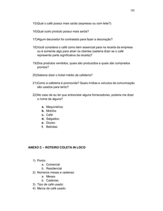 105
15)Qual o café possui mais saída (expresso ou com leite?)
16)Qual outro produto possui mais saída?
17)Algum decorador foi contratado para fazer a decoração?
18)Você considera o café como item essencial para na receita da empresa
ou é somente algo para atrair os clientes (saberia dizer se o café
representa parte significativa da receita)?
19)Dos produtos vendidos, quais são produzidos e quais são comprados
prontos?
20)Saberia dizer o ticket médio da cafeteria?
21)Como a cafeteria é promovida? Quais mídias e veículos de comunicação
são usados para tanto?
22)No caso de eu ter que entrevistar alguns fornecedores, poderia me dizer
o nome de alguns?
a. Maquinários:
b. Mobília:
c. Café:
d. Salgados:
e. Doces:
f. Bebidas:
ANEXO C – ROTEIRO COLETA IN LOCO
1) Ponto:
a. Comercial
b. Residencial
2) Números mesas e cadeiras:
a. Mesas:
b. Cadeiras:
3) Tipo de café usado:
4) Marca de café usado:
 