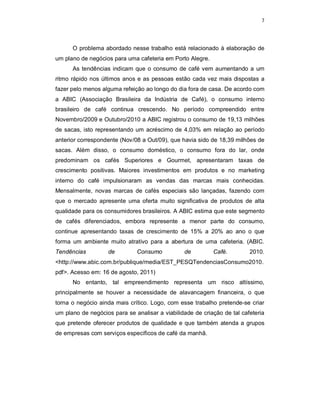 7
O problema abordado nesse trabalho está relacionado à elaboração de
um plano de negócios para uma cafeteria em Porto Alegre.
As tendências indicam que o consumo de café vem aumentando a um
ritmo rápido nos últimos anos e as pessoas estão cada vez mais dispostas a
fazer pelo menos alguma refeição ao longo do dia fora de casa. De acordo com
a ABIC (Associação Brasileira da Indústria de Café), o consumo interno
brasileiro de café continua crescendo. No período compreendido entre
Novembro/2009 e Outubro/2010 a ABIC registrou o consumo de 19,13 milhões
de sacas, isto representando um acréscimo de 4,03% em relação ao período
anterior correspondente (Nov/08 a Out/09), que havia sido de 18,39 milhões de
sacas. Além disso, o consumo doméstico, o consumo fora do lar, onde
predominam os cafés Superiores e Gourmet, apresentaram taxas de
crescimento positivas. Maiores investimentos em produtos e no marketing
interno do café impulsionaram as vendas das marcas mais conhecidas.
Mensalmente, novas marcas de cafés especiais são lançadas, fazendo com
que o mercado apresente uma oferta muito significativa de produtos de alta
qualidade para os consumidores brasileiros. A ABIC estima que este segmento
de cafés diferenciados, embora represente a menor parte do consumo,
continue apresentando taxas de crescimento de 15% a 20% ao ano o que
forma um ambiente muito atrativo para a abertura de uma cafeteria. (ABIC.
Tendências de Consumo de Café. 2010.
<http://www.abic.com.br/publique/media/EST_PESQTendenciasConsumo2010.
pdf>. Acesso em: 16 de agosto, 2011)
No entanto, tal empreendimento representa um risco altíssimo,
principalmente se houver a necessidade de alavancagem financeira, o que
torna o negócio ainda mais crítico. Logo, com esse trabalho pretende-se criar
um plano de negócios para se analisar a viabilidade de criação de tal cafeteria
que pretende oferecer produtos de qualidade e que também atenda a grupos
de empresas com serviços específicos de café da manhã.
 