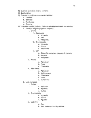 106
5) Quantos quais dias abre na semana:
6) Que horários:
7) Quantos fucionários no momento da visita:
a. Garçons:
b. Baristas:
c. Atententes:
d. Cozinha:
8) Qualidade do café (método: pedir um expresso simples e um cortado):
a. Extração do grão (espresso simples):
i. Crema:
1. Espessura:
a. No ponto
b. Fina
c. Não possui
2. Cremosidade:
a. No ponto
b. Pouco
c. Não existe
3. Cor:
a. Castanha com umas nuances de marrom
b. Marrom
c. Não possui
ii. Aroma:
a. Agradável
b. Fraco
c. Queimado
iii. After Taste:
a. Agradável
b. Muito amargo
c. Queimado
d. Fraco
e. Muito Forte
b. Leite (cortado):
i. Bolhas:
a. Nenhuma
b. Algumas
c. Muitas
ii. Cremosidade:
a. No ponto
b. Pouco
c. Aguado
iii. Latte Art:
a. Sim
b. Sim, mas com pouca qualidade
 