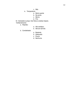 107
c. Não
iv. Temperatura:
a. Muito quente
b. No ponto
c. Morno
d. Frio
9) Variedade e preço: tirar fotos e analisar depois.
10)Atendimento:
a. Rapidez:
a. Até cardápio:
b. Até ser servido:
b. Cordialidade:
a. Bastante
b. Adequada
c. Pouca
d. Nenhuma
 