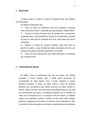 8
3 OBJETIVOS
O objetivo geral é: construir um plano de negócios para uma cafeteria
em Porto Alegre.
Os Objetivos específicos são:
1) Fazer um plano de marketing, onde será analisado o mercado
onde a empresa irá atuar, a definição dos seus produtos, análise SWOT;
2) Construir um plano financeiro que irá abordar todo o investimento
necessário para o empreendimento, formas de financiamento, projeção
de fluxo de caixa para os primeiros dois anos, taxa interna de retorno
e Payback;
3) Elaborar um plano de recursos humanos, onde será feito um
estudo de quanto e quais profissionais serão necessários além de uma
pesquisa de salários praticados atualmente no mercado;
4) Fazer um plano operacional, onde serão abordados os processos
que a empresa terá.
4 CAFETERIAS NO BRASIL
Os Cafés, como os conhecemos hoje, têm sua origem nas cidades
européias, e foram trazidas para o Brasil pelos estudantes de
universidades do Velho Mundo. Com o tempo, seguindo a mesma
tendência européia, no Brasil, os Cafés viraram o ponto de encontro
preferido dos universitários para discutir assuntos de ordem política ou
literária. Talvez uma das mais tradicionais ainda daquela época e que está
em funcionamento até hoje é a Confeitaria Colombo que foi fundada em
1894, na rua Gonçalves Dias, no coração do Rio de Janeiro. A cafeteria
chega a ser patrimônio cultural e artístico do Rio onde muitos artistas,
políticos e intelectuais se encontram. A partir do início da década de 1990,
os Estados Unidos começaram a produção em grande escala de máquinas
 