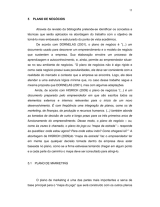 11
5 PLANO DE NEGÓCIOS
Através da revisão da bibliografia pretende-se identificar os conceitos e
técnicas que serão aplicados na abordagem do trabalho com o objetivo de
torná-lo mais embasado e estruturado do ponto de vista acadêmico.
De acordo com DORNELAS (2001), o plano de negócio é “(...) um
documento usado para descrever um empreendimento e o modelo de negócio
que sustentem a empresa. Sua elaboração envolve um processo de
aprendizagem e autoconhecimento, e, ainda, permite ao empreendedor situar-
se no seu ambiente de negócios. ”O plano de negócios não é algo rígido e
como cada negócio possui suas peculiaridades, ele deve ser consistente com a
realidade do mercado e contexto que a empresa se encontra. Logo, ele deve
atender a uma estrutura lógica mínima que, no caso desse trabalho segue a
mesma proposta que DORNELAS (2001), mas com algumas adaptações.
Ainda, de acordo com HISRICH (2009) o plano de negócios “(...) é um
documento preparado pelo empreendedor em que são escritos todos os
elementos externos e internos relevantes para o início de um novo
desenvolvimento. É com freqüência uma integração de planos, como os de
marketing, de finanças, de produção e recursos humanos. (...) também aborda
as tomadas de decisão de curto e longo prazo para os três primeiros anos de
funcionamento do empreendimento. Desse modo, o plano de negócio – ou,
como às vezes é chamado, o plano de jogo ou “mapa da estrada” – responde
às questões: onde estou agora? Para onde estou indo? Como chegarei lá? ” A
abordagem de HISRICH (2009)do “mapa da estrada” faz o empreendedor ter
em mente que qualquer decisão tomada dentro da empresa deve estar
baseada no plano, como se a firma estivesse tentando chegar em algum ponto
e a cada parte do caminho o mapa deve ser consultado para atingi-lo.
5.1 PLANO DE MARKETING
O plano de marketing é uma das partes mais importantes e serve de
base principal para o “mapa do jogo” que será construído com os outros planos
 