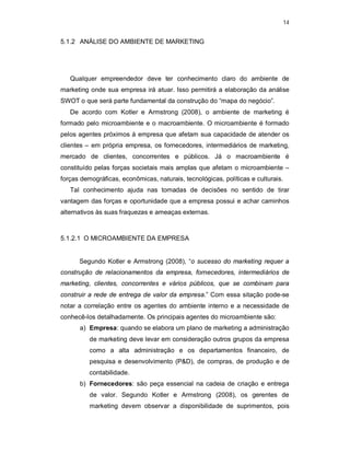 14
5.1.2 ANÁLISE DO AMBIENTE DE MARKETING
Qualquer empreendedor deve ter conhecimento claro do ambiente de
marketing onde sua empresa irá atuar. Isso permitirá a elaboração da análise
SWOT o que será parte fundamental da construção do “mapa do negócio”.
De acordo com Kotler e Armstrong (2008), o ambiente de marketing é
formado pelo microambiente e o macroambiente. O microambiente é formado
pelos agentes próximos à empresa que afetam sua capacidade de atender os
clientes – em própria empresa, os fornecedores, intermediários de marketing,
mercado de clientes, concorrentes e públicos. Já o macroambiente é
constituído pelas forças societais mais amplas que afetam o microambiente –
forças demográficas, econômicas, naturais, tecnológicas, políticas e culturais.
Tal conhecimento ajuda nas tomadas de decisões no sentido de tirar
vantagem das forças e oportunidade que a empresa possui e achar caminhos
alternativos às suas fraquezas e ameaças externas.
5.1.2.1 O MICROAMBIENTE DA EMPRESA
Segundo Kotler e Armstrong (2008), “o sucesso do marketing requer a
construção de relacionamentos da empresa, fornecedores, intermediários de
marketing, clientes, concorrentes e vários públicos, que se combinam para
construir a rede de entrega de valor da empresa.” Com essa sitação pode-se
notar a correlação entre os agentes do ambiente interno e a necessidade de
conhecê-los detalhadamente. Os principais agentes do microambiente são:
a) Empresa: quando se elabora um plano de marketing a administração
de marketing deve levar em consideração outros grupos da empresa
como a alta administração e os departamentos financeiro, de
pesquisa e desenvolvimento (P&D), de compras, de produção e de
contabilidade.
b) Fornecedores: são peça essencial na cadeia de criação e entrega
de valor. Segundo Kotler e Armstrong (2008), os gerentes de
marketing devem observar a disponibilidade de suprimentos, pois
 