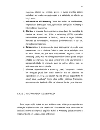15
escassez, atrasos na entrega, greves e outros eventos podem
prejudicar as vendas no curto prazo e a satisfação do cliente no
longo prazo.
c) Intermediários do Marketing: entre eles estão os revendedores,
empresas de distribuição física, agências de serviços de marketing e
intermediários financeiros.
d) Clientes: a empresa deve entender os cinco tipos de mercados de
clientes de acordo com Kotler e Armstrong (2008): mercados
consumidores (indivíduos e famílias), mercados organizacionais,
mercado de revendedores, mercados governamentais e por fim,
mercados internacionais.
e) Concorrentes: o empreendedor deve acompanhar de perto seus
concorrentes com o intuito de “oferecer mais valor e satisfação para
os seus clientes do que seus concorrentes”, segundo Kotler e
Armstrong (2008). Não há estratégia competitiva ideal que se aplique
a todas as empresas, mas deve-se levar em conta seu tamanho e
representatividade no mercado além de outros fatores para se
posicionar ante a concorrência.
f) Públicos: segundo Kotler e Armstrong (2008), “um público consiste
em qualquer grupo que tenha interesse real ou potencial na
organização ou que possa causar impacto em sua capacidade de
atingit seus objetivos.” Entre eles estão: públicos financeiros,
governamentais, ligados à mídia, de interesse, locais, geral, internos.
5.1.2.2 O MACRO AMBIENTE DA EMPRESA
Toda organização opera em um ambiente mais abrangente que oferece
ameaças e oportunidades que devem ser consideradas pelos tomadores de
decisões dentro da empresa. Segundo Kotler e Armstrong (2008) dividem o
macroambiente em seis principais ambientes:
 