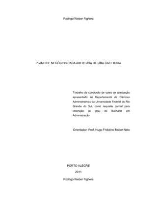 Rodrigo Weber Fighera
PLANO DE NEGÓCIOS PARA ABERTURA DE UMA CAFETERIA
Trabalho de conclusão de curso de graduação
apresentado ao Departamento de Ciências
Administrativas da Universidade Federal do Rio
Grande do Sul, como requisito parcial para
obtenção do grau de Bacharel em
Administração.
Orientador: Prof. Hugo Fridolino Müller Neto
PORTO ALEGRE
2011
Rodrigo Weber Fighera
 