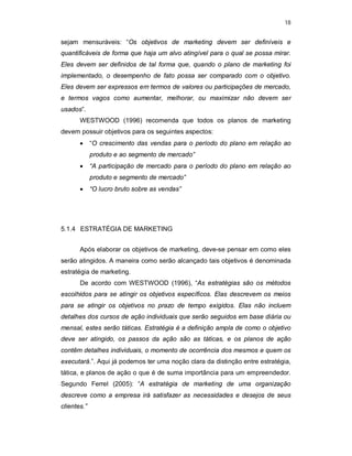 18
sejam mensuráveis: “Os objetivos de marketing devem ser definíveis e
quantificáveis de forma que haja um alvo atingível para o qual se possa mirar.
Eles devem ser definidos de tal forma que, quando o plano de marketing foi
implementado, o desempenho de fato possa ser comparado com o objetivo.
Eles devem ser expressos em termos de valores ou participações de mercado,
e termos vagos como aumentar, melhorar, ou maximizar não devem ser
usados”.
WESTWOOD (1996) recomenda que todos os planos de marketing
devem possuir objetivos para os seguintes aspectos:
 “O crescimento das vendas para o período do plano em relação ao
produto e ao segmento de mercado”
 “A participação de mercado para o período do plano em relação ao
produto e segmento de mercado”
 “O lucro bruto sobre as vendas”
5.1.4 ESTRATÉGIA DE MARKETING
Após elaborar os objetivos de marketing, deve-se pensar em como eles
serão atingidos. A maneira como serão alcançado tais objetivos é denominada
estratégia de marketing.
De acordo com WESTWOOD (1996), “As estratégias são os métodos
escolhidos para se atingir os objetivos específicos. Elas descrevem os meios
para se atingir os objetivos no prazo de tempo exigidos. Elas não incluem
detalhes dos cursos de ação individuais que serão seguidos em base diária ou
mensal, estes serão táticas. Estratégia é a definição ampla de como o objetivo
deve ser atingido, os passos da ação são as táticas, e os planos de ação
contêm detalhes individuais, o momento de ocorrência dos mesmos e quem os
executará.”. Aqui já podemos ter uma noção clara da distinção entre estratégia,
tática, e planos de ação o que é de suma importância para um empreendedor.
Segundo Ferrel (2005): “A estratégia de marketing de uma organização
descreve como a empresa irá satisfazer as necessidades e desejos de seus
clientes.”
 