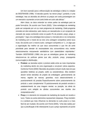 19
Um bom exemplo para a diferenciação de estratégia e tática é a citação
de WESTWOOD (1996): “A decisão quanto “ao menor preço”, portanto, é uma
estratégia, mas as decisões de diminuir os preços em certa porcentagem em
um mercado e aumentar um em certo limite em outro são táticas.”
Além disso, se deve entender as várias partes da estratégia para se
poder formulá-la. De acordo com Ferrel (2005): “Uma estratégia de marketing
pode ser composta por um ou mais programas de marketing. Cada programa
consiste em dois elementos: pelo menos um mercado-alvo e um composto de
mercado (às vezes conhecido como os quatro Ps de produto, preço, praça, e
promoção).”, logo uma estratégia deve possuir o mercado-alvo e os compostos
de marketing com o intuito de se criar uma vantagem competitiva sobre seus
rivais. De acordo com o mesmo autor, vantagem competitiva é “(...) é algo que
a organização faz melhor do que seus concorrentes e que lhe dá certa
prioridade para atender às necessidades dos consumidores e/ou manter
relacionamentos mutuamente satisfatórios com stakeholders importantes.”
Também WESTWOOD (1996) cita que as estratégias gerais de marketing
relacionam-se às políticas gerais que são: produto, preço, propaganda
(comunicação) e distribuição.
 Produto: as decisões sobre o produto estão entre as mais importantes
do marketing dentro de uma organização e envolvem vários aspectos.
Conforme Ferrel (2005):“Decisões de produto incluem muito mais do que
questões relativas ao projeto, estilo ou características. Eles também
devem tomar decisões de projeto da embalagem, gerenciamento da
marca, registro de marcas, garantias, novo desenvolvimento e
posicionamento do produto.”Especificamente sobre posicionamento do
produto o autor complementa “O posicionamento do produto envolve o
estabelecimento de uma imagem mental, ou posição, da oferta do
produto com relação às ofertas concorrentes nas mentes dos
compradores-alvo”.
 Preço: é o elemento do composto de marketing de resulta em receita e
lucro. Todos os outros elementos representam despesas. Preço também
é a variável que mais influencia na demanda no curto prazo e o mais
fácil de ser mudado. De acordo com Ferrel (2005), “Uma das razões por
que a precificação é tão interessante é que o preço representa um ponto
 