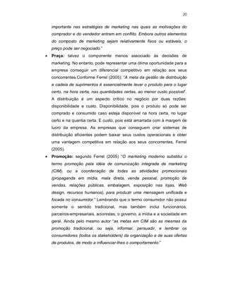 20
importante nas estratégias de marketing nas quais as motivações do
comprador e do vendedor entram em conflito. Embora outros elementos
do composto de marketing sejam relativamente fixos ou estáveis, o
preço pode ser negociado.”
 Praça: talvez o componente menos associado às decisões de
marketing. No entanto, pode representar uma ótima oportunidade para a
empresa conseguir um diferencial competitivo em relação aos seus
concorrentes.Conforme Ferrel (2005): “A meta da gestão de distribuição
e cadeia de suprimentos é essencialmente levar o produto para o lugar
certo, na hora certa, nas quantidades certas, ao menor custo possível”.
A distribuição é um aspecto crítico no negócio por duas razões:
disponibilidade e custo. Disponibilidade, pois o produto só pode ser
comprado e consumido caso esteja disponível na hora certa, no lugar
certo e na quantia certa. E custo, pois está amarrada com à margem de
lucro da empresa. As empresas que conseguem criar sistemas de
distribuição eficientes podem baixar seus custos operacionais e obter
uma vantagem competitiva em relação aos seus concorrentes, Ferrel
(2005).
 Promoção: segundo Ferrel (2005) “O marketing moderno substitui o
termo promoção pela idéia de comunicação integrada de marketing
(CIM), ou a coordenação de todas as atividades promocionais
(propaganda em mídia, mala direta, venda pessoal, promoção de
vendas, relações públicas, embalagem, exposição nas lojas, Web
design, recursos humanos), para produzir uma mensagem unificada e
focada no consumidor.” Lembrando que o termo consumidor não possui
somente o sentido tradicional, mas também inclui funcionários,
parceiros-empresariais, acionistas, o governo, a mídia e a sociedade em
geral. Ainda pelo mesmo autor “as metas em CIM são as mesmas da
promoção tradicional, ou seja, informar, persuadir, e lembrar os
consumidores (todos os stakeholders) da organização e de suas ofertas
de produtos, de modo a influenciar-lhes o comportamento.”
 