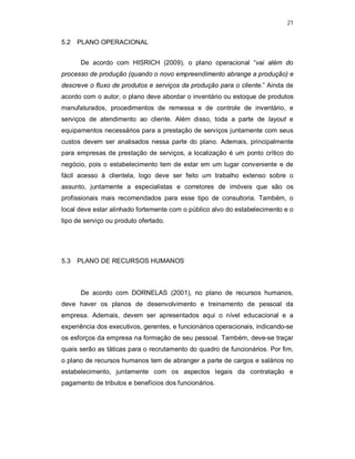 21
5.2 PLANO OPERACIONAL
De acordo com HISRICH (2009), o plano operacional “vai além do
processo de produção (quando o novo empreendimento abrange a produção) e
descreve o fluxo de produtos e serviços da produção para o cliente.” Ainda de
acordo com o autor, o plano deve abordar o inventário ou estoque de produtos
manufaturados, procedimentos de remessa e de controle de inventário, e
serviços de atendimento ao cliente. Além disso, toda a parte de layout e
equipamentos necessários para a prestação de serviços juntamente com seus
custos devem ser analisados nessa parte do plano. Ademais, principalmente
para empresas de prestação de serviços, a localização é um ponto crítico do
negócio, pois o estabelecimento tem de estar em um lugar conveniente e de
fácil acesso à clientela, logo deve ser feito um trabalho extenso sobre o
assunto, juntamente a especialistas e corretores de imóveis que são os
profissionais mais recomendados para esse tipo de consultoria. Também, o
local deve estar alinhado fortemente com o público alvo do estabelecimento e o
tipo de serviço ou produto ofertado.
5.3 PLANO DE RECURSOS HUMANOS
De acordo com DORNELAS (2001), no plano de recursos humanos,
deve haver os planos de desenvolvimento e treinamento de pessoal da
empresa. Ademais, devem ser apresentados aqui o nível educacional e a
experiência dos executivos, gerentes, e funcionários operacionais, indicando-se
os esforços da empresa na formação de seu pessoal. Também, deve-se traçar
quais serão as táticas para o recrutamento do quadro de funcionários. Por fim,
o plano de recursos humanos tem de abranger a parte de cargos e salários no
estabelecimento, juntamente com os aspectos legais da contratação e
pagamento de tributos e benefícios dos funcionários.
 