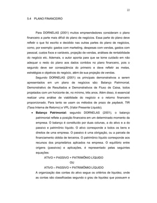 22
5.4 PLANO FINANCEIRO
Para DORNELAS (2001) muitos empreendedores consideram o plano
financeiro a parte mais difícil do plano de negócios. Essa parte do plano deve
refletir o que foi escrito e decidido nas outras partes do plano de negócios,
como, por exemplo: gastos com marketing, despesas com vendas, gastos com
pessoal, custos fixos e variáveis, projeção de vendas, análises de rentabilidade
do negócio etc. Ademais, o autor aponta para que se tome cuidado em não
adequar o resto do plano aos dados contidos no plano financeiro, pois o
segundo deve ser conseqüência do primeiro e deve refletir as metas,
estratégias e objetivos do negócio, além de sua projeção de vendas.
Segundo DORNELAS (2001) os principais demonstrativos a serem
apresentados em um plano de negócios são: Balanço Patrimonial,
Demonstrativo de Resultados e Demonstrativos de Fluxo de Caixa, todos
projetados com um horizonte de, no mínimo, três anos. Além disso, é essencial
realizar uma análise de viabilidade do negócio e o retorno financeiro
proporcionado. Para tanto se usam os métodos de prazo de payback, TIR
(Taxa Interna de Retorno) e VPL (Valor Presente Líquido).
 Balanço Patrimonial: segundo DORNELAS (2001), o balanço
patrimonial reflete a posição financeira em um determinado momento da
empresa. O balanço é constituído por duas colunas, a do ativo e a do
passivo e patrimônio líquido. O ativo corresponde a todos os bens e
direitos de uma empresa. O passivo é uma obrigação, ou a parcela de
financiamento obtida de terceiros. O patrimônio líquido corresponde aos
recursos dos proprietários aplicados na empresa. O equilíbrio entre
origens (passivos) e aplicações, é representado pelas seguintes
equações:
ATIVO = PASSIVO + PATRIMÔNIO LÍQUIDO
OU
ATIVO – PASSIVO = PATRIMÔMIO LÍQUIDO
A organização das contas do ativo segue os critérios de liquidez, onde
as contas são classificadas segundo o grau de liquidez que possuem e
 