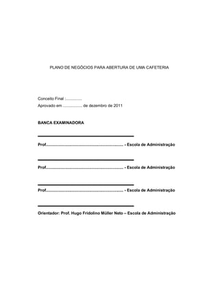 PLANO DE NEGÓCIOS PARA ABERTURA DE UMA CAFETERIA
Conceito Final :..............
Aprovado em ................. de dezembro de 2011
BANCA EXAMINADORA
Prof..................................................................... - Escola de Administração
Prof..................................................................... - Escola de Administração
Prof..................................................................... - Escola de Administração
Orientador: Prof. Hugo Fridolino Müller Neto – Escola de Administração
 