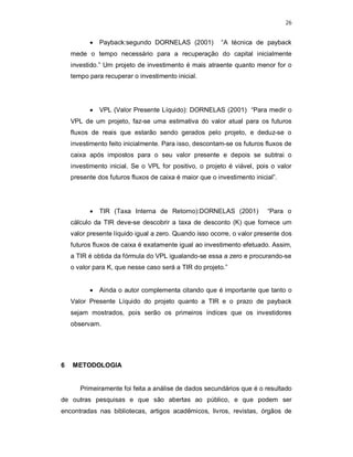 26
 Payback:segundo DORNELAS (2001) “A técnica de payback
mede o tempo necessário para a recuperação do capital inicialmente
investido.” Um projeto de investimento é mais atraente quanto menor for o
tempo para recuperar o investimento inicial.
 VPL (Valor Presente Líquido): DORNELAS (2001) “Para medir o
VPL de um projeto, faz-se uma estimativa do valor atual para os futuros
fluxos de reais que estarão sendo gerados pelo projeto, e deduz-se o
investimento feito inicialmente. Para isso, descontam-se os futuros fluxos de
caixa após impostos para o seu valor presente e depois se subtrai o
investimento inicial. Se o VPL for positivo, o projeto é viável, pois o valor
presente dos futuros fluxos de caixa é maior que o investimento inicial”.
 TIR (Taxa Interna de Retorno):DORNELAS (2001) “Para o
cálculo da TIR deve-se descobrir a taxa de desconto (K) que fornece um
valor presente líquido igual a zero. Quando isso ocorre, o valor presente dos
futuros fluxos de caixa é exatamente igual ao investimento efetuado. Assim,
a TIR é obtida da fórmula do VPL igualando-se essa a zero e procurando-se
o valor para K, que nesse caso será a TIR do projeto.”
 Ainda o autor complementa citando que é importante que tanto o
Valor Presente Líquido do projeto quanto a TIR e o prazo de payback
sejam mostrados, pois serão os primeiros índices que os investidores
observam.
6 METODOLOGIA
Primeiramente foi feita a análise de dados secundários que é o resultado
de outras pesquisas e que são abertas ao público, e que podem ser
encontradas nas bibliotecas, artigos acadêmicos, livros, revistas, órgãos de
 