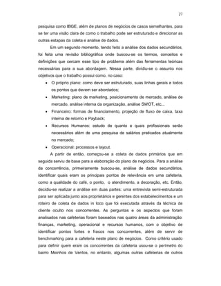27
pesquisa como IBGE, além de planos de negócios de casos semelhantes, para
se ter uma visão clara de como o trabalho pode ser estruturado e direcionar as
outras estapas da coleta e análise de dados.
Em um segundo momento, tendo feito a análise dos dados secundários,
foi feita uma revisão bibliográfica onde buscou-se os termos, conceitos e
definições que cercam esse tipo de problema além das ferramentas teóricas
necessárias para a sua abordagem. Nessa parte, dividiu-se o assunto nos
objetivos que o trabalho possui como, no caso:
 O próprio plano: como deve ser estruturado, suas linhas gerais e todos
os pontos que devem ser abordados;
 Marketing: plano de marketing, posicionamento de mercado, análise de
mercado, análise interna da organização, análise SWOT, etc...
 Financeiro: formas de financiamento, projeção de fluxo de caixa, taxa
interna de retorno e Payback;
 Recursos Humanos: estudo de quanto e quais profissionais serão
necessários além de uma pesquisa de salários praticados atualmente
no mercado;
 Operacional: processos e layout.
A partir de então, começou-se a coleta de dados primários que em
seguida serviu de base para a elaboração do plano de negócios. Para a análise
da concorrência, primeiramente buscou-se, análise de dados secundários,
identificar quais eram os principais pontos de relevância em uma cafeteria,
como a qualidade do café, o ponto, o atendimento, a decoração, etc. Então,
decidiu-se realizar a análise em duas partes: uma entrevista semi-estruturada
para ser aplicada junto aos proprietários e gerentes dos estabelecimentos e um
roteiro de coleta de dados in loco que foi executada através da técnica de
cliente oculto nos concorrentes. As perguntas e os aspectos que foram
analisados nas cafeterias foram baseados nas quatro áreas da administração:
finanças, marketing, operacional e recursos humanos, com o objetivo de
identificar pontos fortes e fracos nos concorrentes, além de servir de
benchmarking para a cafeteria neste plano de negócios. Como critério usado
para definir quem eram os concorrentes da cafeteria usou-se o perímetro do
bairro Moinhos de Ventos, no entanto, algumas outras cafeterias de outros
 
