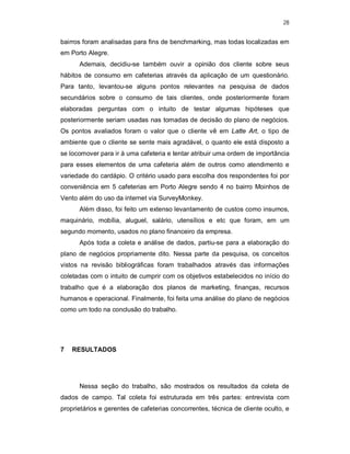 28
bairros foram analisadas para fins de benchmarking, mas todas localizadas em
em Porto Alegre.
Ademais, decidiu-se também ouvir a opinião dos cliente sobre seus
hábitos de consumo em cafeterias através da aplicação de um questionário.
Para tanto, levantou-se alguns pontos relevantes na pesquisa de dados
secundários sobre o consumo de tais clientes, onde posteriormente foram
elaboradas perguntas com o intuito de testar algumas hipóteses que
posteriormente seriam usadas nas tomadas de decisão do plano de negócios.
Os pontos avaliados foram o valor que o cliente vê em Latte Art, o tipo de
ambiente que o cliente se sente mais agradável, o quanto ele está disposto a
se locomover para ir à uma cafeteria e tentar atribuir uma ordem de importância
para esses elementos de uma cafeteria além de outros como atendimento e
variedade do cardápio. O critério usado para escolha dos respondentes foi por
conveniência em 5 cafeterias em Porto Alegre sendo 4 no bairro Moinhos de
Vento além do uso da internet via SurveyMonkey.
Além disso, foi feito um extenso levantamento de custos como insumos,
maquinário, mobília, aluguel, salário, utensílios e etc que foram, em um
segundo momento, usados no plano financeiro da empresa.
Após toda a coleta e análise de dados, partiu-se para a elaboração do
plano de negócios propriamente dito. Nessa parte da pesquisa, os conceitos
vistos na revisão bibliográficas foram trabalhados através das informações
coletadas com o intuito de cumprir com os objetivos estabelecidos no início do
trabalho que é a elaboração dos planos de marketing, finanças, recursos
humanos e operacional. Finalmente, foi feita uma análise do plano de negócios
como um todo na conclusão do trabalho.
7 RESULTADOS
Nessa seção do trabalho, são mostrados os resultados da coleta de
dados de campo. Tal coleta foi estruturada em três partes: entrevista com
proprietários e gerentes de cafeterias concorrentes, técnica de cliente oculto, e
 