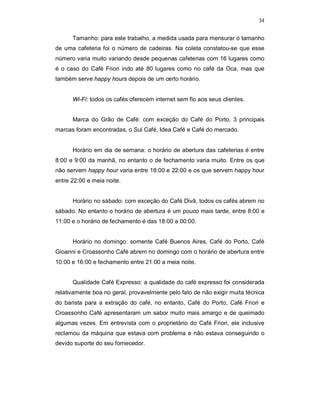 34
Tamanho: para este trabalho, a medida usada para mensurar o tamanho
de uma cafeteria foi o número de cadeiras. Na coleta constatou-se que esse
número varia muito variando desde pequenas cafeterias com 16 lugares como
é o caso do Café Friori indo até 80 lugares como no café da Oca, mas que
também serve happy hours depois de um certo horário.
Wi-Fi: todos os cafés oferecem internet sem fio aos seus clientes.
Marca do Grão de Café: com exceção do Café do Porto, 3 principais
marcas foram encontradas, o Sul Café, Idea Café e Café do mercado.
Horário em dia de semana: o horário de abertura das cafeterias é entre
8:00 e 9:00 da manhã, no entanto o de fechamento varia muito. Entre os que
não servem happy hour varia entre 18:00 e 22:00 e os que servem happy hour
entre 22:00 e meia noite.
Horário no sábado: com exceção do Café Divã, todos os cafés abrem no
sábado. No entanto o horário de abertura é um pouco mais tarde, entre 8:00 e
11:00 e o horário de fechamento é das 18:00 a 00:00.
Horário no domingo: somente Café Buenos Aires, Café do Porto, Café
Gioanni e Croassonho Café abrem no domingo com o horário de abertura entre
10:00 e 16:00 e fechamento entre 21:00 a meia noite.
Qualidade Café Expresso: a qualidade do café expresso foi considerada
relativamente boa no geral, provavelmente pelo fato de não exigir muita técnica
do barista para a extração do café, no entanto, Café do Porto, Café Friori e
Croassonho Café apresentaram um sabor muito mais amargo e de queimado
algumas vezes. Em entrevista com o proprietário do Café Friori, ele inclusive
reclamou da máquina que estava com problema e não estava conseguindo o
devido suporte do seu fornecedor.
 