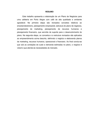 RESUMO
Este trabalho apresenta a elaboração de um Plano de Negócios para
uma cafeteria em Porto Alegre com café de alta qualidade e ambiente
agradável. Na primeira etapa são revisados conceitos relativos ao
empreendedorismo, planejamento empresarial, estrutura do plano de negócios,
planejamento de marketing, planejamento de recursos humanos e
planejamento financeiro, que servirão de suporte para o desenvolvimento do
plano. Na segunda etapa, os conceitos e a estrutura revisados são aplicados
ao empreendimento acima descrito, definindo o negócio e elaborando planos
de marketing, recursos humanos, operacional e financeiro. Ao final conclui-se
que sob as condições de custo e demanda estimadas no plano, o negócio é
viável e que atende às necessidades do mercado.
 