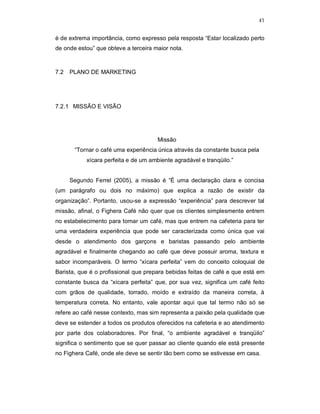 41
é de extrema importância, como expresso pela resposta “Estar localizado perto
de onde estou” que obteve a terceira maior nota.
7.2 PLANO DE MARKETING
7.2.1 MISSÃO E VISÃO
Missão
“Tornar o café uma experiência única através da constante busca pela
xícara perfeita e de um ambiente agradável e tranqüilo.”
Segundo Ferrel (2005), a missão é “É uma declaração clara e concisa
(um parágrafo ou dois no máximo) que explica a razão de existir da
organização”. Portanto, usou-se a expressão “experiência” para descrever tal
missão, afinal, o Fighera Café não quer que os clientes simplesmente entrem
no estabelecimento para tomar um café, mas que entrem na cafeteria para ter
uma verdadeira experiência que pode ser caracterizada como única que vai
desde o atendimento dos garçons e baristas passando pelo ambiente
agradável e finalmente chegando ao café que deve possuir aroma, textura e
sabor incomparáveis. O termo “xícara perfeita” vem do conceito coloquial de
Barista, que é o profissional que prepara bebidas feitas de café e que está em
constante busca da “xícara perfeita” que, por sua vez, significa um café feito
com grãos de qualidade, torrado, moído e extraído da maneira correta, à
temperatura correta. No entanto, vale apontar aqui que tal termo não só se
refere ao café nesse contexto, mas sim representa a paixão pela qualidade que
deve se estender a todos os produtos oferecidos na cafeteria e ao atendimento
por parte dos colaboradores. Por final, “o ambiente agradável e tranqüilo”
significa o sentimento que se quer passar ao cliente quando ele está presente
no Fighera Café, onde ele deve se sentir tão bem como se estivesse em casa.
 