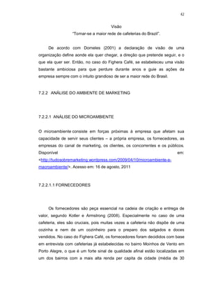 42
Visão
“Tornar-se a maior rede de cafeterias do Brazil”.
De acordo com Dorneles (2001) a declaração de visão de uma
organização define aonde ela quer chegar, a direção que pretende seguir, e o
que ela quer ser. Então, no caso do Fighera Café, se estabeleceu uma visão
bastante ambiciosa para que perdure durante anos e guie as ações da
empresa sempre com o intuito grandioso de ser a maior rede do Brasil.
7.2.2 ANÁLISE DO AMBIENTE DE MARKETING
7.2.2.1 ANÁLISE DO MICROAMBIENTE
O microambiente consiste em forças próximas à empresa que afetam sua
capacidade de servir seus clientes – a própria empresa, os fornecedores, as
empresas do canal de marketing, os clientes, os concorrentes e os públicos.
Disponível em:
<http://tudosobremarketing.wordpress.com/2009/04/10/microambiente-e-
macroambiente/>. Acesso em: 16 de agosto, 2011
7.2.2.1.1 FORNECEDORES
Os fornecedores são peça essencial na cadeia de criação e entrega de
valor, segundo Kotler e Armstrong (2008). Especialmente no caso de uma
cafeteria, eles são cruciais, pois muitas vezes a cafeteria não dispõe de uma
cozinha e nem de um cozinheiro para o preparo dos salgados e doces
vendidos. No caso do Fighera Café, os fornecedores foram decididos com base
em entrevista com cafeterias já estabelecidas no bairro Moinhos de Vento em
Porto Alegre, o que é um forte sinal de qualidade afinal estão localizadas em
um dos bairros com a mais alta renda per capita da cidade (média de 30
 