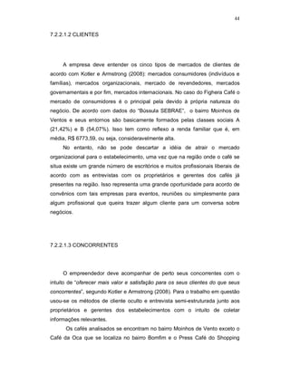 44
7.2.2.1.2 CLIENTES
A empresa deve entender os cinco tipos de mercados de clientes de
acordo com Kotler e Armstrong (2008): mercados consumidores (indivíduos e
famílias), mercados organizacionais, mercado de revendedores, mercados
governamentais e por fim, mercados internacionais. No caso do Fighera Café o
mercado de consumidores é o principal pela devido à própria natureza do
negócio. De acordo com dados do “Bússula SEBRAE”, o bairro Moinhos de
Ventos e seus entornos são basicamente formados pelas classes sociais A
(21,42%) e B (54,07%). Isso tem como reflexo a renda familiar que é, em
média, R$ 6773,59, ou seja, consideravelmente alta.
No entanto, não se pode descartar a idéia de atrair o mercado
organizacional para o estabelecimento, uma vez que na região onde o café se
situa existe um grande número de escritórios e muitos profissionais liberais de
acordo com as entrevistas com os proprietários e gerentes dos cafés já
presentes na região. Isso representa uma grande oportunidade para acordo de
convênios com tais empresas para eventos, reuniões ou simplesmente para
algum profissional que queira trazer algum cliente para um conversa sobre
negócios.
7.2.2.1.3 CONCORRENTES
O empreendedor deve acompanhar de perto seus concorrentes com o
intuito de “oferecer mais valor e satisfação para os seus clientes do que seus
concorrentes”, segundo Kotler e Armstrong (2008). Para o trabalho em questão
usou-se os métodos de cliente oculto e entrevista semi-estruturada junto aos
proprietários e gerentes dos estabelecimentos com o intuito de coletar
informações relevantes.
Os cafés analisados se encontram no bairro Moinhos de Vento exceto o
Café da Oca que se localiza no bairro Bomfim e o Press Café do Shopping
 