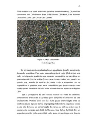 45
Praia de belas que foram analisados para fins de benchmarking. Os principais
concorrente são: Café Buenos Aires, Café Gioanni, Café Friori, Café do Porto,
Croassonho Café, Café Divã e Café Correto.
Figura 11 - Mapa Concorrentes
Fonte: Google Maps
Os principais pontos analisados foram a qualidade do café, atendimento,
decoração e cardápio. Para todos esses elementos é muito difícil atribuir uma
visão perfeitamente acadêmica que pudesse mensurá-los ou colocá-los em
qualquer escala, logo tal análise ficou a cargo do responsável pelo trabalho em
questão que, através de técnicas de cliente oculto e entrevistas com os
proprietários e gerentes teceu seus comentários que posteriormente foram
usados para a tomada de decisão sobre os mais diversos aspectos do Fighera
Café.
Sob a perspectiva do café servido quando da visita às cafeterias,
primeiramente analisou-se o Expresso que é composto de uma dose de café
simplesmente. Pode-se dizer que há muita pouca diferenciação entre as
cafeterias devido à pouca técnica empregada pelo barista no preparo da bebida
e pelo fato de haver um concentração de marcas de café na cidade que é
basicamente composta pelo Café do Mercado, Idea Café e Sul Café. Em um
segundo momento, pediu-se um Café Latte, que é composto por uma dose de
 